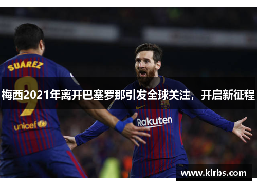 梅西2021年离开巴塞罗那引发全球关注，开启新征程