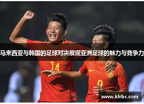 马来西亚与韩国的足球对决展现亚洲足球的魅力与竞争力