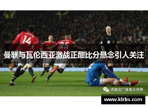 曼联与瓦伦西亚激战正酣比分悬念引人关注